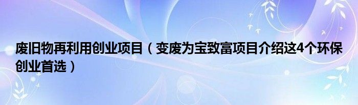 废旧物再利用创业项目(变废为宝致富项目介绍这4个环保创业首选)