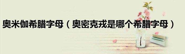 奥米伽希腊字母(奥密克戎是哪个希腊字母)