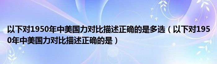 以下对1950年中美国力对比描述正确的是多选(以下对1950年中美国力对比描述正确的是)
