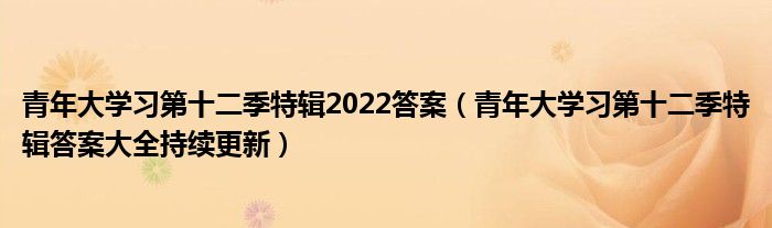 青年大学习第十二季特辑2022答案(青年大学习第十二季特辑答案大全持续更新)