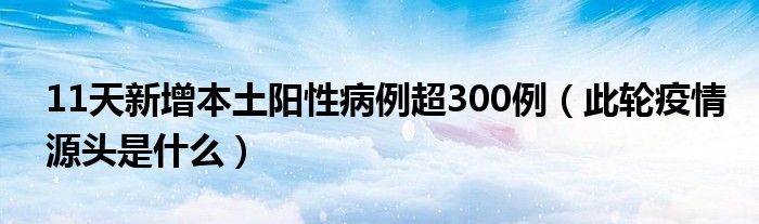 11天新增本土阳性病例超300例(此轮疫情源头是什么)