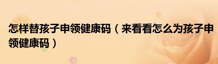 怎样替孩子申领健康码(来看看怎么为孩子申领健康码)