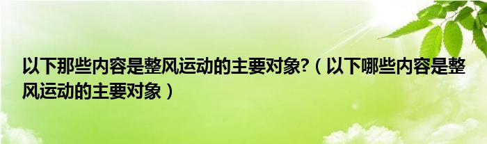 以下那些内容是整风运动的主要对象?(以下哪些内容是整风运动的主要对象)
