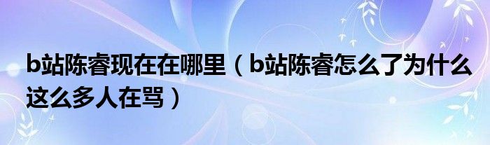 b站陈睿现在在哪里(b站陈睿怎么了为什么这么多人在骂)