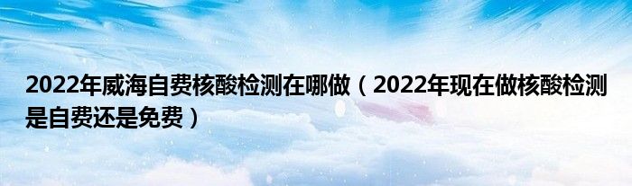 2022年威海自费核酸检测在哪做(2022年现在做核酸检测是自费还是免费)