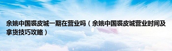 余姚中国裘皮城一期在营业吗(余姚中国裘皮城营业时间及拿货技巧攻略)