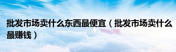 批发市场卖什么东西最便宜(批发市场卖什么最赚钱)