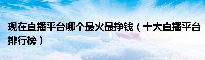 现在直播平台哪个最火最挣钱(十大直播平台排行榜)