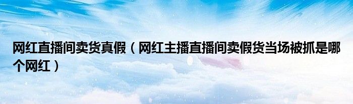 网红直播间卖货真假(网红主播直播间卖假货当场被抓是哪个网红)