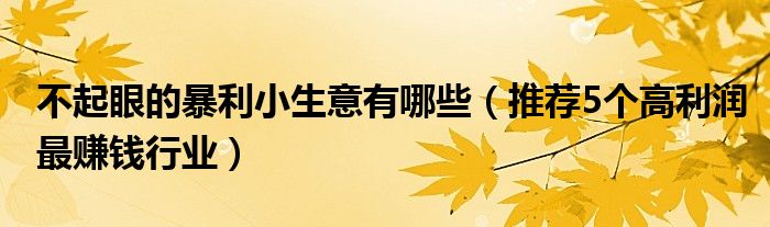 不起眼的暴利小生意有哪些(推荐5个高利润最赚钱行业)