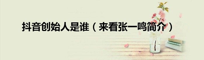 抖音创始人是谁(来看张一鸣简介)