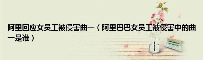 阿里回应女员工被侵害曲一(阿里巴巴女员工被侵害中的曲一是谁)