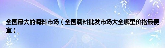 全国最大的调料市场(全国调料批发市场大全哪里价格最便宜)