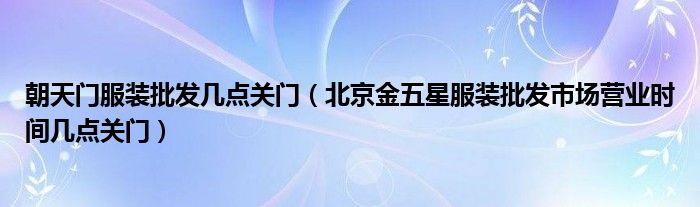 朝天门服装批发几点关门(北京金五星服装批发市场营业时间几点关门)