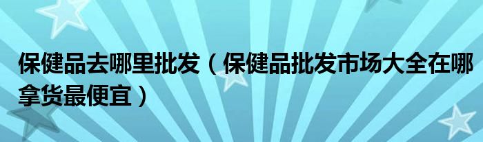 保健品去哪里批发(保健品批发市场大全在哪拿货最便宜)