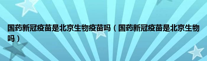 国药新冠疫苗是北京生物疫苗吗(国药新冠疫苗是北京生物吗)
