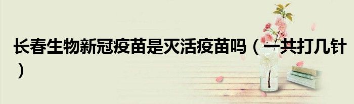 长春生物新冠疫苗是灭活疫苗吗（一共打几针）