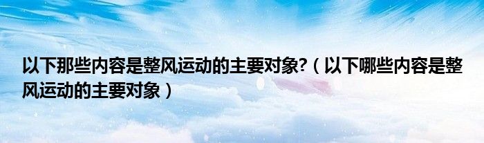 以下那些内容是整风运动的主要对象?(以下哪些内容是整风运动的主要对象)