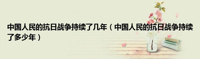 中国人民的抗日战争持续了几年(中国人民的抗日战争持续了多少年)