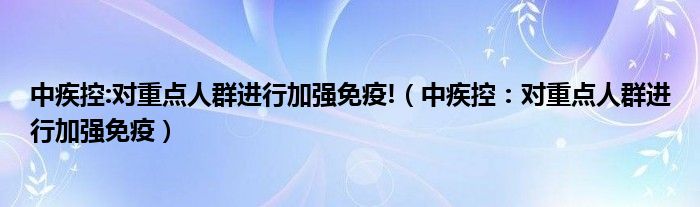 中疾控:对重点人群进行加强免疫!(中疾控:对重点人群进行加强免疫)