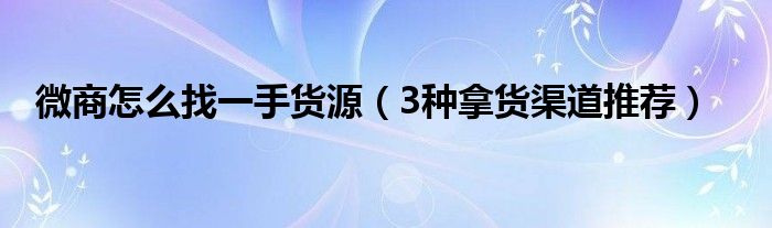 微商怎么找一手货源(3种拿货渠道推荐)