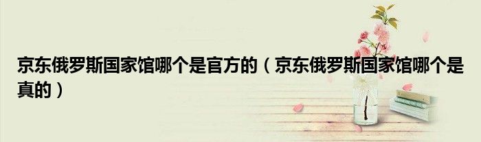 京东俄罗斯国家馆哪个是官方的(京东俄罗斯国家馆哪个是真的)