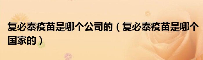复必泰疫苗是哪个公司的(复必泰疫苗是哪个国家的)