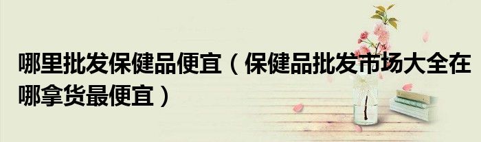 哪里批发保健品便宜(保健品批发市场大全在哪拿货最便宜)