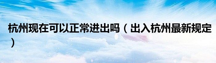 杭州现在可以正常进出吗(出入杭州最新规定)