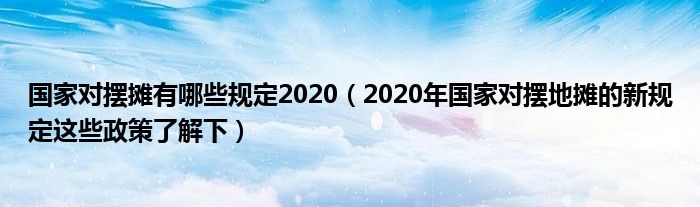 国家对摆摊有哪些规定2020(2020年国家对摆地摊的新规定这些政策了解下)
