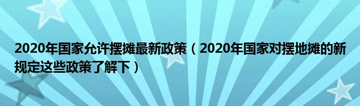 2020年国家允许摆摊最新政策(2020年国家对摆地摊的新规定这些政策了解下)