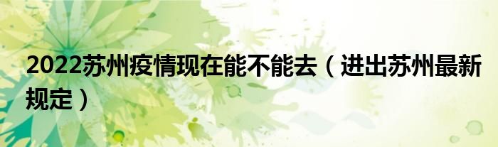 2022苏州疫情现在能不能去(进出苏州最新规定)