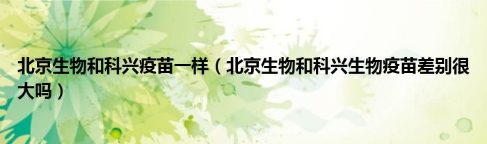 北京生物和科兴疫苗一样(北京生物和科兴生物疫苗差别很大吗)