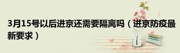 3月15号以后进京还需要隔离吗(进京防疫最新要求)