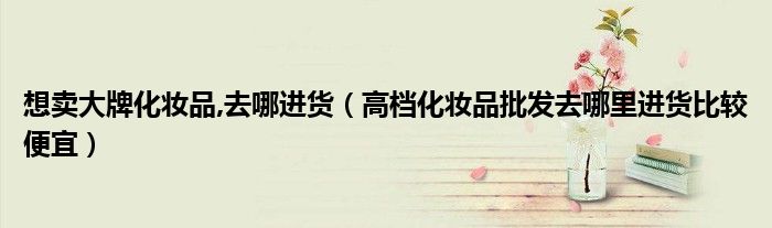 想卖大牌化妆品,去哪进货(高档化妆品批发去哪里进货比较便宜)