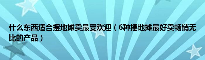 什么东西适合摆地摊卖最受欢迎(6种摆地摊最好卖畅销无比的产品)
