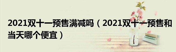 2021双十一预售满减吗(2021双十一预售和当天哪个便宜)