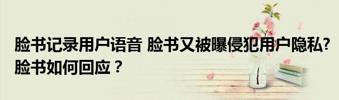 脸书记录用户语音 脸书又被曝侵犯用户隐私?脸书如何回应?
