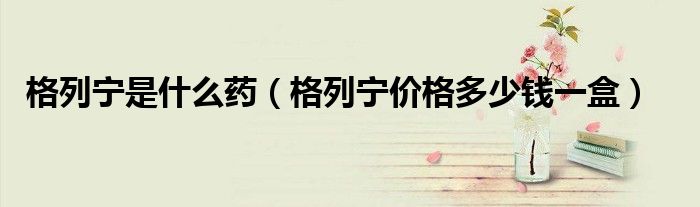 格列宁是什么药(格列宁价格多少钱一盒)