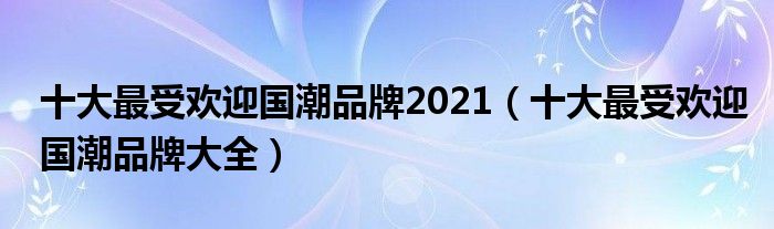 十大最受欢迎国潮品牌2021(十大最受欢迎国潮品牌大全)