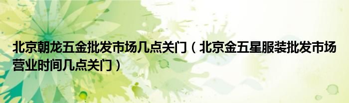 北京朝龙五金批发市场几点关门(北京金五星服装批发市场营业时间几点关门)