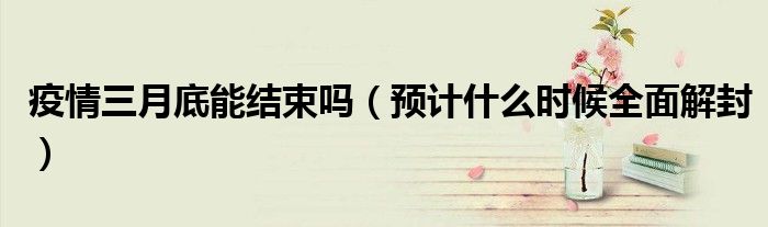 疫情三月底能结束吗(预计什么时候全面解封)