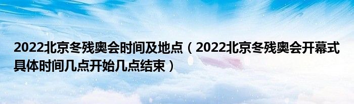 2022北京冬残奥会时间及地点(2022北京冬残奥会开幕式具体时间几点开始几点结束)