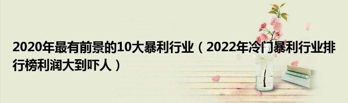 2020年最有前景的10大暴利行业(2022年冷门暴利行业排行榜利润大到吓人)