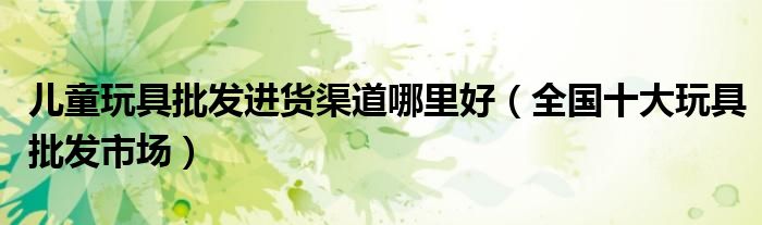 儿童玩具批发进货渠道哪里好(全国十大玩具批发市场)