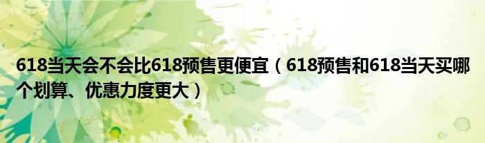 618当天会不会比618预售更便宜(618预售和618当天买哪个划算、优惠力度更大)