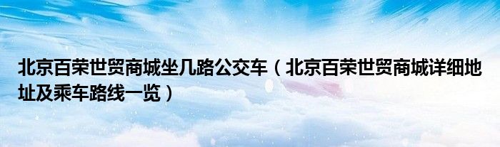 北京百荣世贸商城坐几路公交车(北京百荣世贸商城详细地址及乘车路线一览)