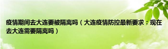 疫情期间去大连要被隔离吗(大连疫情防控最新要求:现在去大连需要隔离吗)