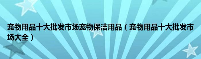 宠物用品十大批发市场宠物保洁用品(宠物用品十大批发市场大全)