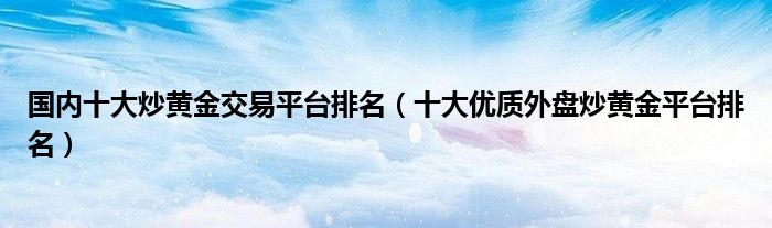 国内十大炒黄金交易平台排名(十大优质外盘炒黄金平台排名)